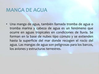 MANGA DE AGUAUna manga de agua, también llamada tromba de agua o tromba marina y cabeza de agua es un fenómeno que ocurre en aguas tropicales en condiciones de lluvia. Se forman en la base de nubes tipo cúmulo y se extienden hasta la superficie del mar donde recogen el rocío del agua. Las mangas de agua son peligrosas para los barcos, los aviones y estructuras terrestres. 