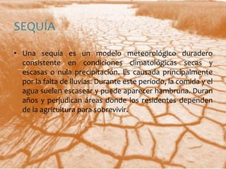 SEQUÍAUna sequía es un modelo meteorológico duradero consistente en condiciones climatológicas secas y escasas o nula precipitación. Es causada principalmente por la falta de lluvias. Durante este período, la comida y el agua suelen escasear y puede aparecer hambruna. Duran años y perjudican áreas donde los residentes dependen de la agricultura para sobrevivir.