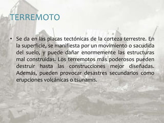 TERREMOTOSe da en las placas tectónicas de la corteza terrestre. En la superficie, se manifiesta por un movimiento o sacudida del suelo, y puede dañar enormemente las estructuras mal construidas. Los terremotos más poderosos pueden destruir hasta las construcciones mejor diseñadas. Además, pueden provocar desastres secundarios como erupciones volcánicas o tsunamis.