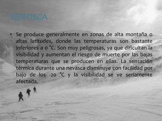 VENTISCASe produce generalmente en zonas de alta montaña o altas latitudes, donde las temperaturas son bastante inferiores a 0 °C. Son muy peligrosas, ya que dificultan la visibilidad y aumentan el riesgo de muerte por las bajas temperaturas que se producen en ellas. La sensación térmica durante una nevasca disminuye con facilidad por bajo de los -20 °C y la visibilidad se ve seriamente afectada.