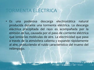 TORMENTA ELÉCTRICAEs una poderosa descarga electrostática natural producida durante una tormenta eléctrica. La descarga eléctrica precipitada del rayo es acompañada por la emisión de luz, causada por el paso de corriente eléctrica que ioniza las moléculas de aire. La electricidad que pasa a través de la atmósfera calienta y expande rápidamente al aire, produciendo el ruido característico del trueno del relámpago.