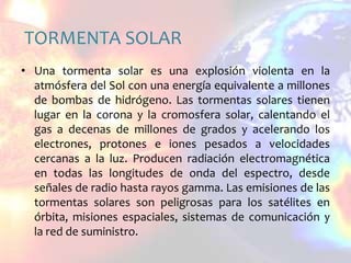 TORMENTA SOLARUna tormenta solar es una explosión violenta en la atmósfera del Sol con una energía equivalente a millones de bombas de hidrógeno. Las tormentas solares tienen lugar en la corona y la cromosfera solar, calentando el gas a decenas de millones de grados y acelerando los electrones, protones e iones pesados a velocidades cercanas a la luz. Producen radiación electromagnética en todas las longitudes de onda del espectro, desde señales de radio hasta rayos gamma. Las emisiones de las tormentas solares son peligrosas para los satélites en órbita, misiones espaciales, sistemas de comunicación y la red de suministro.