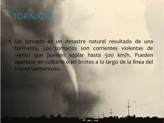 TORNADOUn tornado es un desastre natural resultado de una tormenta. Los tornados son corrientes violentas de viento que pueden soplar hasta 500 km/h. Pueden aparecer en solitario o en brotes a lo largo de la línea del frente tormentoso. 
