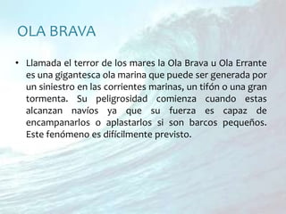OLA BRAVALlamada el terror de los mares la Ola Brava u Ola Errante es una gigantesca ola marina que puede ser generada por un siniestro en las corrientes marinas, un tifón o una gran tormenta. Su peligrosidad comienza cuando estas alcanzan navíos ya que su fuerza es capaz de encampanarlos o aplastarlos si son barcos pequeños. Este fenómeno es difícilmente previsto.