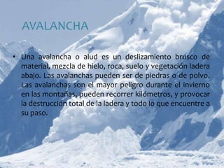 AVALANCHAUna avalancha o alud es un deslizamiento brusco de material, mezcla de hielo, roca, suelo y vegetación ladera abajo. Las avalanchas pueden ser de piedras o de polvo. Las avalanchas son el mayor peligro durante el invierno en las montañas, pueden recorrer kilómetros, y provocar la destrucción total de la ladera y todo lo que encuentre a su paso.