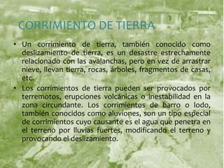 CORRIMIENTO DE TIERRAUn corrimiento de tierra, también conocido como deslizamiento de tierra, es un desastre estrechamente relacionado con las avalanchas, pero en vez de arrastrar nieve, llevan tierra, rocas, árboles, fragmentos de casas, etc.Los corrimientos de tierra pueden ser provocados por terremotos, erupciones volcánicas o inestabilidad en la zona circundante. Los corrimientos de barro o lodo, también conocidos como aluviones, son un tipo especial de corrimientos cuyo causante es el agua que penetra en el terreno por lluvias fuertes, modificando el terreno y provocando el deslizamiento. 