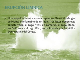 ERUPCIÓN LÍMNICAUna erupción límnica es una repentina liberación de gas asfixiante o inflamable de un lago. Tres lagos tienen esta característica, el Lago Nyos, en Camerún, el Lago Mono, en California y el Lago Kivu, entre Ruanda y la República Democrática del Congo.