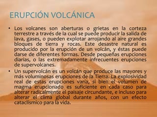 ERUPCIÓN VOLCÁNICALos volcanes son aberturas o grietas en la corteza terrestre a través de la cual se puede producir la salida de lava, gases, o pueden explotar arrojando al aire grandes bloques de tierra y rocas. Este desastre natural es producido por la erupción de un volcán, y éstas puede darse de diferentes formas. Desde pequeñas erupciones diarias, o las extremadamente infrecuentes erupciones de supervolcanes. Un supervolcán es un volcán que produce las mayores y más voluminosas erupciones de la Tierra. La explosividad real de estas erupciones varía, si bien el volumen de magma erupcionado es suficiente en cada caso para alterar radicalmente el paisaje circundante, e incluso para alterar el clima global durante años, con un efecto cataclísmico para la vida.