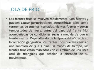 OLA DE FRÍOLos frentes fríos se mueven rápidamente. Son fuertes y pueden causar perturbaciones atmosféricas tales como tormentas de truenos, tornados, vientos fuertes y cortas tempestades de nieve. antes del paso del frente frío, acompañadas de condiciones secas a medida de que el frente avanza. Dependiendo de la época del año y de su localización geográfica, los frentes fríos pueden venir en una sucesión de 5 a 7 días. En mapas de tiempo, los frentes fríos están marcados con el símbolo de una línea azul de triángulos que señalan la dirección de su movimiento.