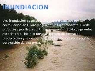 INUNDIACIONUna inundación es un desastre natural causado por la acumulación de lluvias y agua en un lugar concreto. Puede producirse por lluvia continua, una fusión rápida de grandes cantidades de hielo, o ríos que reciben un exceso de precipitación y se desbordan, y en menos ocasiones por la destrucción de una presa. 