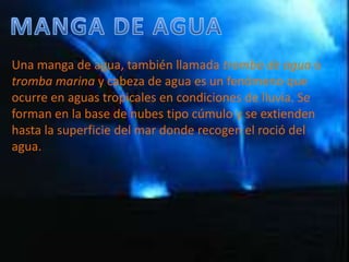 MANGA DE AGUAUna manga de agua, también llamada tromba de agua o tromba marina y cabeza de agua es un fenómeno que ocurre en aguas tropicales en condiciones de lluvia. Se forman en la base de nubes tipo cúmulo y se extienden hasta la superficie del mar donde recogen el roció del agua. 