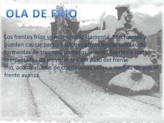 OLA DE FRIOLos frentes fríos se mueven rápidamente. Son fuertes y pueden causar perturbaciones atmosféricas tales como tormentas de truenos, tornados, vientos fuertes y cortas tempestades de nieve. Antes del paso del frente frío, acompañadas de condiciones secas a medida de que el frente avanza. 