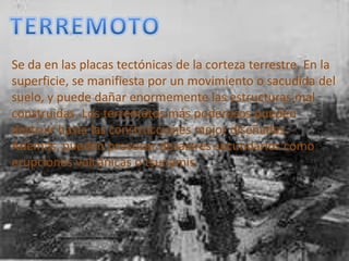 TERREMOTOSe da en las placas tectónicas de la corteza terrestre. En la superficie, se manifiesta por un movimiento o sacudida del suelo, y puede dañar enormemente las estructuras mal construidas. Los terremotos más poderosos pueden destruir hasta las construcciones mejor diseñadas. Además, pueden provocar desastres secundarios como erupciones volcánicas o tsunamis.