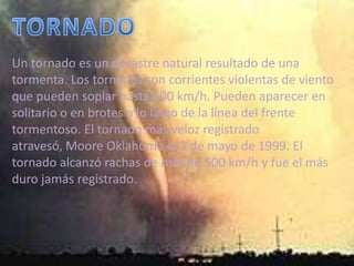 TORNADOUn tornado es un desastre natural resultado de una tormenta. Los tornados son corrientes violentas de viento que pueden soplar hasta 500 km/h. Pueden aparecer en solitario o en brotes a lo largo de la línea del frente tormentoso. El tornado más veloz registrado atravesó, Moore Oklahoma el 3 de mayo de 1999. El tornado alcanzó rachas de más de 500 km/h y fue el más duro jamás registrado.