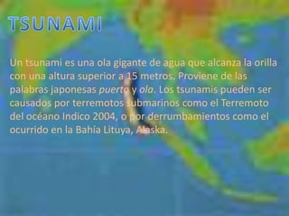 TSUNAMIUn tsunami es una ola gigante de agua que alcanza la orilla con una altura superior a 15 metros. Proviene de las palabras japonesas puerto y ola. Los tsunamis pueden ser causados por terremotos submarinos como el Terremoto del océano Indico 2004, o por derrumbamientos como el ocurrido en la Bahía Lituya, Alaska. 