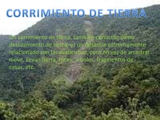 CORRIMIENTO DE TIERRAUn corrimiento de tierra, también conocido como deslizamiento de tierra, es un desastre estrechamente relacionado con las avalanchas, pero en vez de arrastrar nieve, llevan tierra, rocas, arboles, fragmentos de casas, etc.