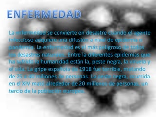 ENFERMEDADLa enfermedad se convierte en desastre cuando el agente infeccioso adquiere una difusión a nivel de epidemia o pandemia. La enfermedad es el más peligroso de todos los desastres naturales. Entre la diferentes epidemias que ha sufrido la humanidad están la, peste negra, la viruela y el sida. La gripe española de 1918 fue terrible, matando de 25 a 40 millones de personas. La peste negra, ocurrida en el XIV mató alrededor de 20 millones de personas, un tercio de la población europea.