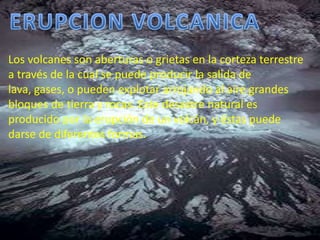 ERUPCION VOLCANICALos volcanes son aberturas o grietas en la corteza terrestre a través de la cual se puede producir la salida de lava, gases, o pueden explotar arrojando al aire grandes bloques de tierra y rocas. Este desastre natural es producido por la erupción de un volcán, y éstas puede darse de diferentes formas. 