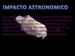IMPACTO ASTRONOMICOLos impactos astronómicos son causados por la colisión de grandes meteodoros , asteroides  o cometas con la tierra y algunas veces van seguidos de extinciones masivas. La magnitud del desastre es inversamente proporcional a la frecuencia con la que suceden, porque los impactos pequeños son mucho más numerosos que los grandes.