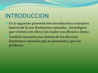 INTRODUCCION
 En la siguiente presentación introducimos conceptos
  básicos de lo son fenómenos naturales , los peligros
  que vivimos con ellos y los cuales nos afectan a diario .
 También hacemos una síntesis de los diversos
  fenómenos naturales que se presentan y que los
  producen
 