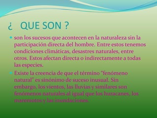¿ QUE SON ?
 son los sucesos que acontecen en la naturaleza sin la
  participación directa del hombre. Entre estos tenemos
  condiciones climáticas, desastres naturales, entre
  otros. Estos afectan directa o indirectamente a todas
  las especies.
 Existe la creencia de que el término “fenómeno
  natural” es sinónimo de suceso inusual. Sin
  embargo, los vientos, las lluvias y similares son
  fenómenos naturales al igual que los huracanes, los
  maremotos y las inundaciones.
 