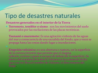 Tipo de desastres naturales
Desastres generados en el interior de la Tierra
 Terremoto, temblor o sismo : son los movimientos del suelo
  provocados por las oscilaciones de las placas tectónicas.

    Tsunami o maremoto: Es una agitación violenta de las aguas
    del mar a consecuencia de una sacudida del fondo, que a veces se
    propaga hasta las costas dando lugar a inundaciones.

    Erupción volcánica: es una abertura o ruptura, en la superficie
    de la corteza terrestre que permite que el magma
    caliente, cenizas y gases a escapar de debajo de la superficie. Se
    deriva del nombre de la isla de Vulcano en las costas de Sicilia
    que a su vez lleva el nombre de Vulcano, el dios romano del
    fuego.
 