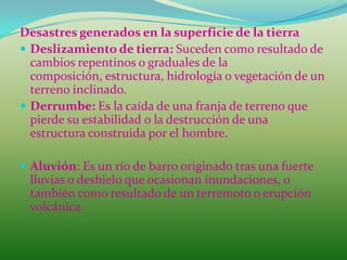 Desastres generados en la superficie de la tierra
 Deslizamiento de tierra: Suceden como resultado de
  cambios repentinos o graduales de la
  composición, estructura, hidrología o vegetación de un
  terreno inclinado.
 Derrumbe: Es la caída de una franja de terreno que
  pierde su estabilidad o la destrucción de una
  estructura construida por el hombre.

 Aluvión: Es un río de barro originado tras una fuerte
 lluvias o deshielo que ocasionan inundaciones, o
 también como resultado de un terremoto o erupción
 volcánica.
 