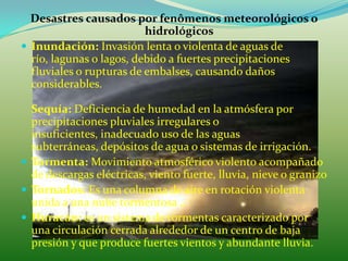 Desastres causados por fenômenos meteorológicos o
                          hidrológicos
 Inundación: Invasión lenta o violenta de aguas de
  río, lagunas o lagos, debido a fuertes precipitaciones
  fluviales o rupturas de embalses, causando daños
  considerables.

  Sequía: Deficiencia de humedad en la atmósfera por
  precipitaciones pluviales irregulares o
  insuficientes, inadecuado uso de las aguas
  subterráneas, depósitos de agua o sistemas de irrigación.
 Tormenta: Movimiento atmosférico violento acompañado
  de descargas eléctricas, viento fuerte, lluvia, nieve o granizo
 Tornados: Es una columna de aire en rotación violenta
  unida a una nube tormentosa ..
 Huracán: es un sistema de tormentas caracterizado por
  una circulación cerrada alrededor de un centro de baja
  presión y que produce fuertes vientos y abundante lluvia.
 
