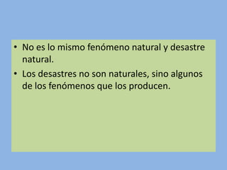 • No es lo mismo fenómeno natural y desastre
  natural.
• Los desastres no son naturales, sino algunos
  de los fenómenos que los producen.
 
