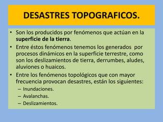 DESASTRES TOPOGRAFICOS.
• Son los producidos por fenómenos que actúan en la
  superficie de la tierra.
• Entre éstos fenómenos tenemos los generados por
  procesos dinámicos en la superficie terrestre, como
  son los deslizamientos de tierra, derrumbes, aludes,
  aluviones o huaicos.
• Entre los fenómenos topológicos que con mayor
  frecuencia provocan desastres, están los siguientes:
   – Inundaciones.
   – Avalanchas.
   – Deslizamientos.
 