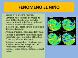 FENOMENO EL NIÑO
• Ocurre en el Océano Pacífico.
• Comprende el traslado de masas de
  agua del Pacífico Central hacia las
  costas de América del Sur, modificando
  aspectos relacionados con la
  meteorología, oceanografía e hidrología
  del mar adyacente.
• Afecta principalmente a Ecuador y Perú.
• Se debe al calentamiento de las aguas
  superficiales del mar sobre el Pacífico
  Ecuatorial y frente a la costa.
• Se traduce en cambios climáticos que
  pueden afectar vastas regiones del
  continente sudamericano, y
  cambios, según algunos autores, a nivel
  global.
 