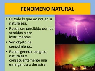 FENOMENO NATURAL
• Es todo lo que ocurre en la
  naturaleza.
• Puede ser percibido por los
  sentidos o por
  instrumentos.
• Son objeto de
  conocimiento.
• Puede generar peligros
  naturales y
  consecuentemente una
  emergencia o desastre.
 
