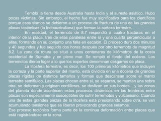 Tembló la tierra desde Australia hasta India y el sureste asiático. Hubo
pocas víctimas. Sin embargo, el hecho fue muy significativo para los científicos
porque esos sismos se debieron a un proceso de fractura de una de las grandes
placas tectónicas (la Indoaustraliana) que forman la corteza terrestre.
          En realidad, el terremoto de 8.7 respondió a cuatro fracturas en el
interior de la placa, tres de ellas paralelas entre sí y una cuarta perpendicular a
ellas, formando en su conjunto una falla en escalón. El proceso duró dos minutos
y 40 segundos y fue seguido dos horas después por otro terremoto de magnitud
8.2. La zona de rotura se situó a unos centenares de kilómetros de la costa
occidental de Sumatra y en pleno mar. Se rompió el fondo del océano. Los
terremotos dieron lugar a lo que los expertos denominan desgarros de placa.
          La litosfera terrestre, es decir, los 100 primeros kilómetros que incluyen
la corteza y la parte superior del manto, está dividida en una docena de grandes
placas rígidas de distintos tamaños y formas que descansan sobre el manto
terrestre semifluido. Las placas chocan entre sí, se separan, se montan una sobre
otra, se deforman y originan cordilleras, se deslizan en sus bordes... y las zonas
del planeta donde acontecen estos procesos dinámicos en las fronteras entre
placas son especialmente susceptibles de sufrir terremotos y vulcanismo. Cuando
una de estas grandes piezas de la litosfera está presionando sobre otra, se van
acumulando tensiones que se liberan provocando grandes seísmos.
Ese proceso tectónico forma parte de la continua deformación entre placas que
está registrándose en la zona.
 