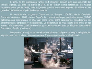 El 22% de los españoles (unos 10,4 millones) respira aire que incumple los
límites legales. La cifra se eleva al 94% si se toman como referencia los niveles
recomendados por la OMS, más exigentes que los umbrales legales. El tráfico en las
grandes ciudades es el principal responsable.
          Un estudio del programa Clean Air for Europe (CAFE), de la Comisión
Europea, señaló en 2005 que en España la contaminación por partículas causa 19.940
fallecimientos prematuros al año, así como unas 6000 admisiones hospitalarias por
enfermedades cardíacas y respiratorias. La esperanza de vida caerá dos años en las
zonas más afectadas (básicamente las grandes ciudades, que en España son Madrid,
Barcelona, Sevilla y Valencia).
         Los planes de mejora de la calidad del aire son obligatorios según la legislación
vigente, pero en muchos casos no existen. En otros apenas tiene efectividad.
 