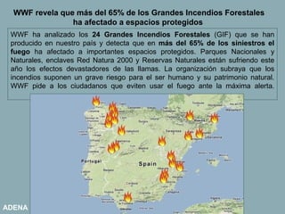WWF revela que más del 65% de los Grandes Incendios Forestales
                ha afectado a espacios protegidos
 WWF ha analizado los 24 Grandes Incendios Forestales (GIF) que se han
 producido en nuestro país y detecta que en más del 65% de los siniestros el
 fuego ha afectado a importantes espacios protegidos. Parques Nacionales y
 Naturales, enclaves Red Natura 2000 y Reservas Naturales están sufriendo este
 año los efectos devastadores de las llamas. La organización subraya que los
 incendios suponen un grave riesgo para el ser humano y su patrimonio natural.
 WWF pide a los ciudadanos que eviten usar el fuego ante la máxima alerta.




ADENA
 