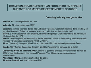 GRAVES INUNDACIONES SE HAN PRODUCIDO EN ESPAÑA
         DURANTE LOS MESES DE SEPTIEMBRE Y OCTUBRE


                                               Cronología de algunas gotas frías
Almería. El 11 de septiembre de 1891
Valencia. El 14 de octubre de 1957
Barcelona (en las cuencas de los ríos Llobregat y Besós), Castellón (Rambla de la Viuda) y en
las islas Baleares (Palma de Mallorca y Andratx), el 25 de septiembre de 1962.
Murcia. ( Río Guadalentín y su afluente, la rambla Nogalte) y Granada (rambla de Albuñol) el
19 de octubre de 1973.
Bilbao 1983 en agosto se desbordó la ria del Nervión) Causó 34 fallecidos y 5 desaparecidos.
Pirineos y Comunidad Valenciana (1982) y (1987).
Alcira (Valencia). Una gota fría el 20 de octubre de 1982 derrumba el pantano de Tous.
Gandía 1987 fuertes lluvias que llegaron a 500 l/m² asolaron la comarca de la Safor.
Castellón y Norte de Valencia 2000 Octubre, la gota fría provocó precipitaciones de más de
600l/m² que desbordaron ríos como el Palancia, Veo, Mijares y provocaron serias
inundaciones.
Almuñécar y Nerja, el 21 de septiembre del 2007.
Alcalá de Guadaíra el 3 de octubre de 2007.
 