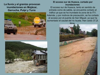 El acceso sur de Huesca, cortado por
La lluvia y el granizo provocan                      inundaciones
  inundaciones en Mojácar,            El acceso sur de Huesca, tanto en sentido de
   Garrucha, Pulpí y Turre          entrada como de salida, se encuentra cortado al
                                    tráfico ya que se ha inundado la zona de la ITV.
                                  Además, y por motivos de precaución, se ha cortado
                                   el acceso por el puente de San Miguel, ya que ha
                                  aumentado el caudal del río Isuela. Han caído 37,2l.
                                                          litros.
 