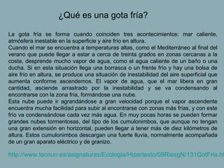 ¿Qué es una gota fría?

La gota fría se forma cuando coinciden tres acontecimientos: mar caliente,
atmósfera inestable en la superficie y aire frío en altura.
Cuando el mar se encuentra a temperaturas altas, como el Mediterráneo al final del
verano que puede llegar a estar a cerca de treinta grados en zonas cercanas a la
costa, desprende mucho vapor de agua, como el agua caliente de un baño o una
ducha. Si en esta situación llega una borrasca o un frente frío y hay una bolsa de
aire frío en altura, se produce una situación de inestabilidad del aire superficial que
aumenta conforme ascendemos. El vapor de agua, que el mar libera en gran
cantidad, asciende arrastrado por la inestabilidad y se va condensando al
encontrarse con la zona fría, formándose una nube.
Esta nube puede ir agrandándose a gran velocidad porque el vapor ascendente
encuentra mucha facilidad para subir al encontrarse con zonas más frías, y con este
frío va condensándose cada vez más agua. En muy pocas horas se pueden formar
grandes nubes tormentosas, del tipo de los cumulonimbos, que aunque no tengan
una gran extensión en horizontal, pueden llegar a tener más de diez kilómetros de
altura. Estos cumulonimbos descargan una fuerte lluvia, normalmente acompañada
de un gran aparato eléctrico y de granizo.

http://www.tecnun.es/asignaturas/Ecologia/Hipertexto/08RiesgN/131GotFria.ht
 