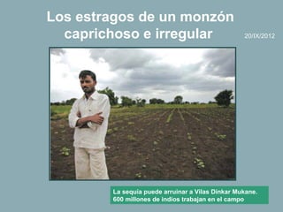 Los estragos de un monzón
  caprichoso e irregular                          20/IX/2012




        La sequía puede arruinar a Vilas Dinkar Mukane.
        600 millones de indios trabajan en el campo
 