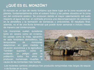 ¿QUÉ ES EL MONZÓN?
El monzón es un tipo de viento fortísimo que tiene lugar en la zona ecuatorial del
planeta, fundamentalmente entre el océano Índico y los países situados en la zona
sur del continente asiático. Se producen debido al mayor calentamiento del suelo
respecto al agua del mar; el contraste provoca una descompensación de presiones
en la atmósfera y la formación de borrascas y anticiclones. El resultado final,
además, es el de una lluvia torrencial que puede durar semanas e incluso meses
de manera casi ininterrumpida.
Los monzones suelen sucederse
tanto en verano como en invierno.
En países como la India, epicentro
de este fenómeno atmosférico, las
temporadas       de       monzones
determinan en gran medida la
situación económica y la agricultura.
También     suponen,    como      es
evidente, un peligro para la
población; todos los años se
producen numerosas muertes a
causa de las tormentas más fuertes.
Los recientes cambios climáticos han producido temporadas más largas de sequía
o de lluvias en la zona.
 