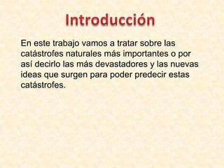 En este trabajo vamos a tratar sobre las
catástrofes naturales más importantes o por
así decirlo las más devastadores y las nuevas
ideas que surgen para poder predecir estas
catástrofes.
 