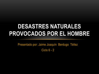 Presentado por: Jaime Joaquín Berdugo Téllez
Ciclo 6 - 2
DESASTRES NATURALES
PROVOCADOS POR EL HOMBRE
 