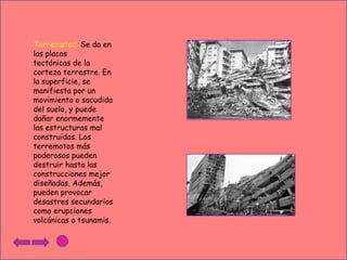 Terremotos: Se da en
las placas
tectónicas de la
corteza terrestre. En
la superficie, se
manifiesta por un
movimiento o sacudida
del suelo, y puede
dañar enormemente
las estructuras mal
construidas. Los
terremotos más
poderosos pueden
destruir hasta las
construcciones mejor
diseñadas. Además,
pueden provocar
desastres secundarios
como erupciones
volcánicas o tsunamis.

 