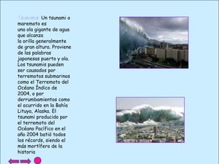 Tsunamis: Un tsunami o
maremoto es
una ola gigante de agua
que alcanza
la orilla generalmente
de gran altura. Proviene
de las palabras
japonesas puerto y ola.
Los tsunamis pueden
ser causados por
terremotos submarinos
como el Terremoto del
Océano Índico de
2004, o por
derrumbamientos como
el ocurrido en la Bahía
Lituya, Alaska. El
tsunami producido por
el terremoto del
Océano Pacífico en el
año 2004 batió todos
los récords, siendo el
más mortífero de la
historia

 