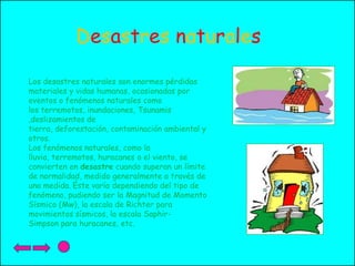 Desastres naturales
Los desastres naturales son enormes pérdidas
materiales y vidas humanas, ocasionadas por
eventos o fenómenos naturales como
los terremotos, inundaciones, Tsunamis
,deslizamientos de
tierra, deforestación, contaminación ambiental y
otros.
Los fenómenos naturales, como la
lluvia, terremotos, huracanes o el viento, se
convierten en desastre cuando superan un límite
de normalidad, medido generalmente a través de
una medida. Éste varía dependiendo del tipo de
fenómeno, pudiendo ser la Magnitud de Momento
Sísmico (Mw), la escala de Richter para
movimientos sísmicos, la escala SaphirSimpson para huracanes, etc.

 