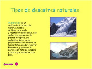 Tipos de desastres naturales
Avalanchas: es un

deslizamiento brusco de
material, mezcla
de hielo, roca, suelo
y vegetación ladera abajo. Las
avalanchas pueden ser de
piedras o de polvo. Las
avalanchas son el mayor
peligro durante el invierno en
las montañas, pueden recorrer
kilómetros, y provocar la
destrucción total de la ladera
y todo lo que encuentre a su
paso.

 