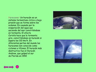 Huracanes: Un huracán es un
sistema tormentoso cíclico a baja
presión que se forma sobre los
océanos. Es causado por la
evaporación del agua que
asciende del mar convirtiéndose
en tormenta. El efecto
Coriolis hace que la tormenta
gire, convirtiéndose en huracán si
supera los 110 km/h. En
diferentes partes del mundo los
huracanes son conocido como
ciclones o tifones. El huracán más
destructivo fue el Huracán
Andrew, que golpeó el sur
de Florida en 1992

 