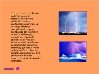Tormenta eléctrica: Es una
poderosa descarga
electrostática natural
producida durante
una tormenta eléctrica. La
descarga eléctrica
precipitada del rayo es
acompañada por la emisión
de luz (el relámpago),
causada por el paso de
corriente eléctrica que
ioniza las moléculas de aire.
La electricidad (corriente
eléctrica) que pasa a través
de la atmósfera calienta y
expande rápidamente al aire,
produciendo el ruido
característico del trueno del
relámpago.

 