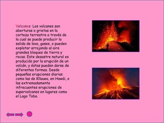 Volcanes: Los volcanes son
aberturas o grietas en la
corteza terrestre a través de
la cual se puede producir la
salida de lava, gases, o pueden
explotar arrojando al aire
grandes bloques de tierra y
rocas. Este desastre natural es
producido por la erupción de un
volcán, y éstas pueden darse de
diferentes formas. Desde
pequeñas erupciones diarias
como las de Kīlauea, en Hawái, o
las extremadamente
infrecuentes erupciones de
supervolcanes en lugares como
el Lago Toba.

 