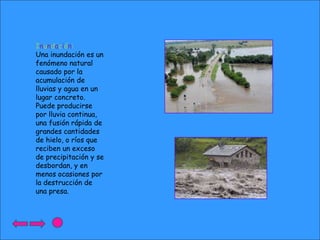 Inundación:
Una inundación es un
fenómeno natural
causado por la
acumulación de
lluvias y agua en un
lugar concreto.
Puede producirse
por lluvia continua,
una fusión rápida de
grandes cantidades
de hielo, o ríos que
reciben un exceso
de precipitación y se
desbordan, y en
menos ocasiones por
la destrucción de
una presa.

 